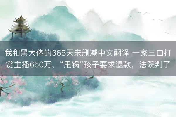 我和黑大佬的365天未删减中文翻译 一家三口打赏主播650万，“甩锅”孩子要求退款，法院判了