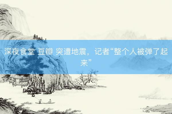 深夜食堂 豆瓣 突遭地震，记者“整个人被弹了起来”