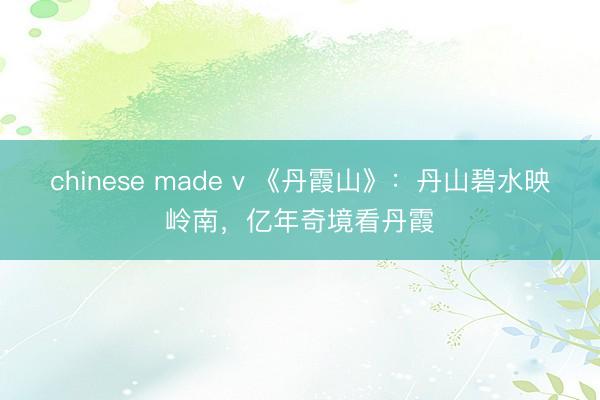 chinese made v 《丹霞山》：丹山碧水映岭南，亿年奇境看丹霞
