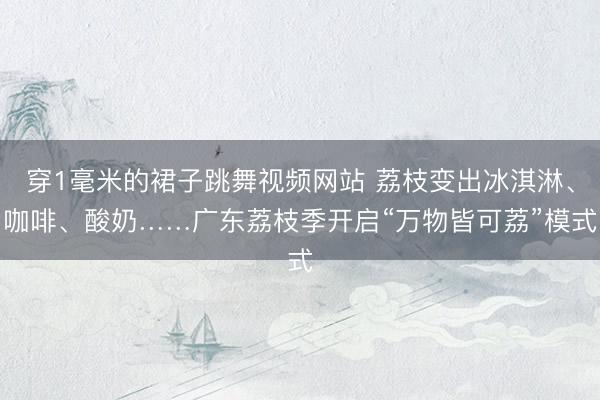 穿1毫米的裙子跳舞视频网站 荔枝变出冰淇淋、咖啡、酸奶……广东荔枝季开启“万物皆可荔”模式