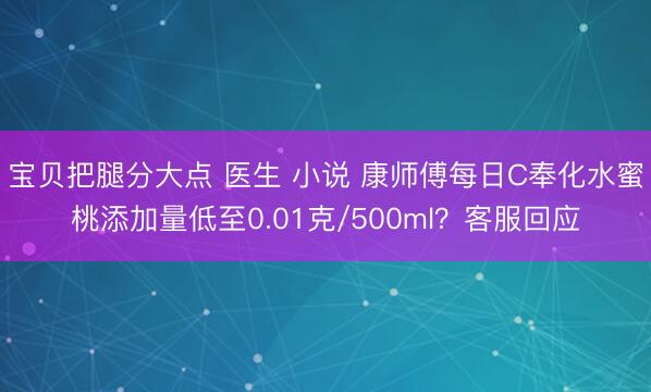宝贝把腿分大点 医生 小说 康师傅每日C奉化水蜜桃添加量低至0.01克/500ml？客服回应
