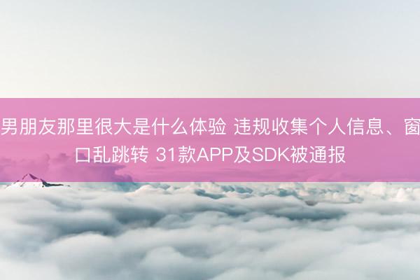 男朋友那里很大是什么体验 违规收集个人信息、窗口乱跳转 31款APP及SDK被通报