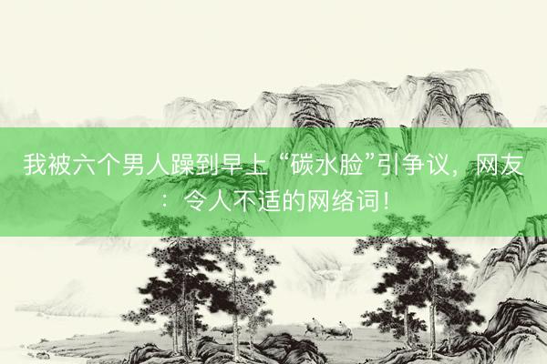 我被六个男人躁到早上 “碳水脸”引争议，网友：令人不适的网络词！