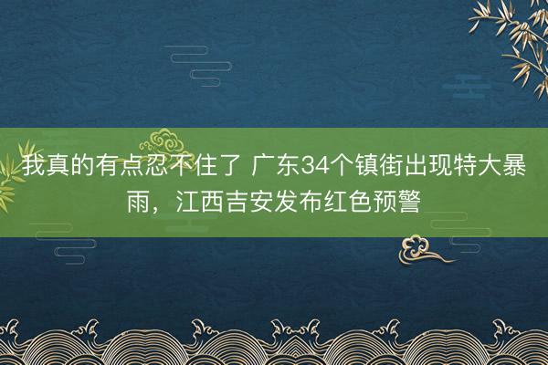 我真的有点忍不住了 广东34个镇街出现特大暴雨，江西吉安发布红色预警