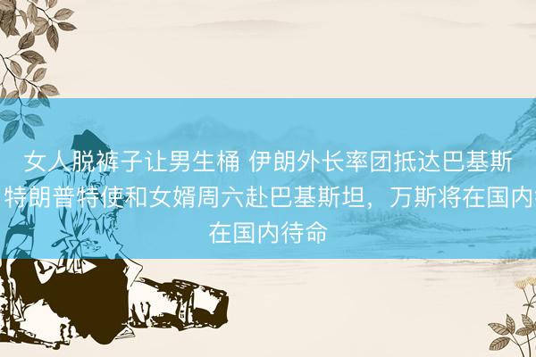女人脱裤子让男生桶 伊朗外长率团抵达巴基斯坦,特朗普特使和女婿周六赴巴基斯坦,万斯将在国内待命