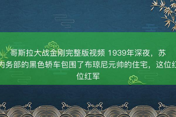 哥斯拉大战金刚完整版视频 1939年深夜,苏联内务部的黑色轿车包围了布琼尼元帅的住宅,这位红军
