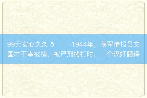 99元安心久久 🌬1944年，我军情报员文国才不幸被捕，被严刑拷打时，一个汉奸翻译