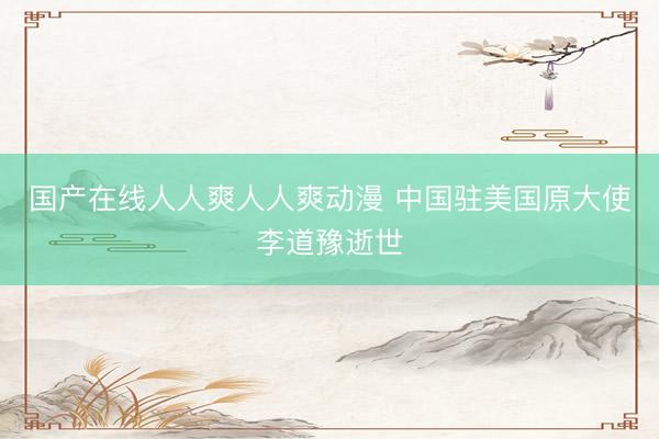 国产在线人人爽人人爽动漫 中国驻美国原大使李道豫逝世