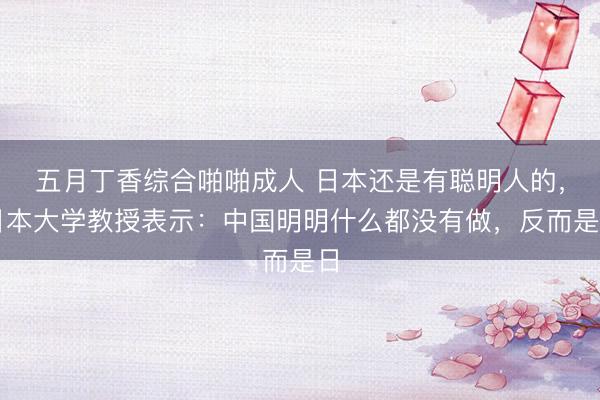 五月丁香综合啪啪成人 日本还是有聪明人的,日本大学教授表示:中国明明什么都没有做,反而是日