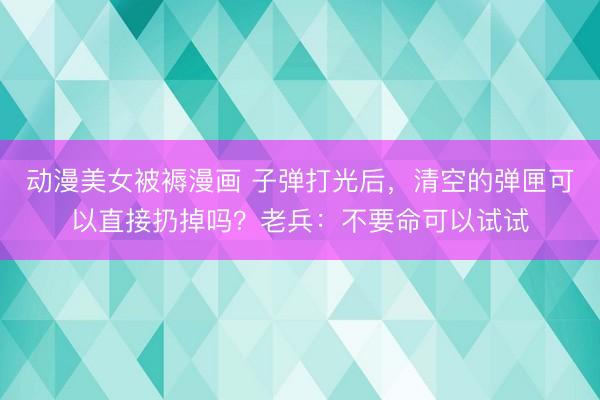动漫美女被褥漫画 子弹打光后，清空的弹匣可以直接扔掉吗？老兵：不要命可以试试