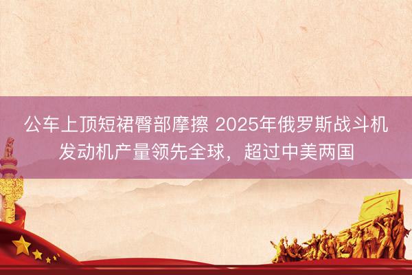 公车上顶短裙臀部摩擦 2025年俄罗斯战斗机发动机产量领先全球，超过中美两国