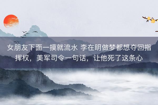 女朋友下面一摸就流水 李在明做梦都想夺回指挥权，美军司令一句话，让他死了这条心