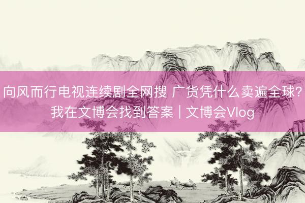 向风而行电视连续剧全网搜 广货凭什么卖遍全球？我在文博会找到答案 | 文博会Vlog