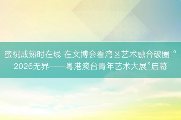 蜜桃成熟时在线 在文博会看湾区艺术融合破圈 “2026无界——粤港澳台青年艺术大展”启幕