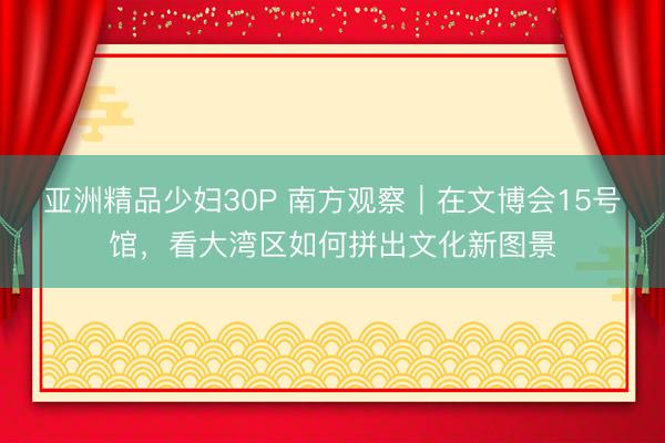 亚洲精品少妇30P 南方观察｜在文博会15号馆，看大湾区如何拼出文化新图景