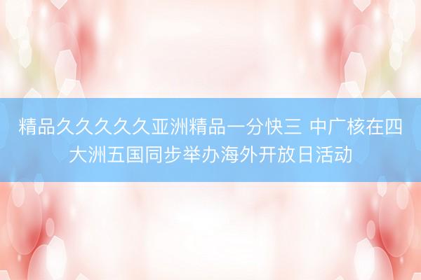 精品久久久久久亚洲精品一分快三 中广核在四大洲五国同步举办海外开放日活动
