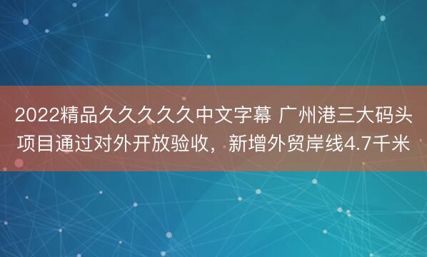 2022精品久久久久久中文字幕 广州港三大码头项目通过对外开放验收，新增外贸岸线4.7千米
