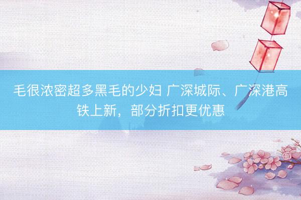 毛很浓密超多黑毛的少妇 广深城际、广深港高铁上新,部分折扣更优惠