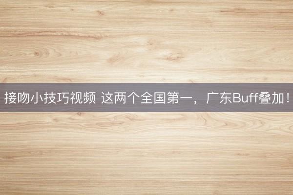 接吻小技巧视频 这两个全国第一，广东Buff叠加！