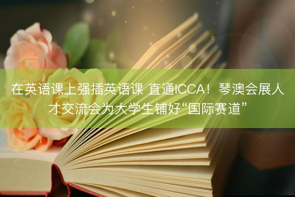 在英语课上强插英语课 直通ICCA！琴澳会展人才交流会为大学生铺好“国际赛道”
