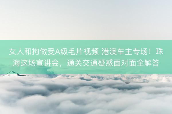 女人和拘做受A级毛片视频 港澳车主专场！珠海这场宣讲会，通关交通疑惑面对面全解答
