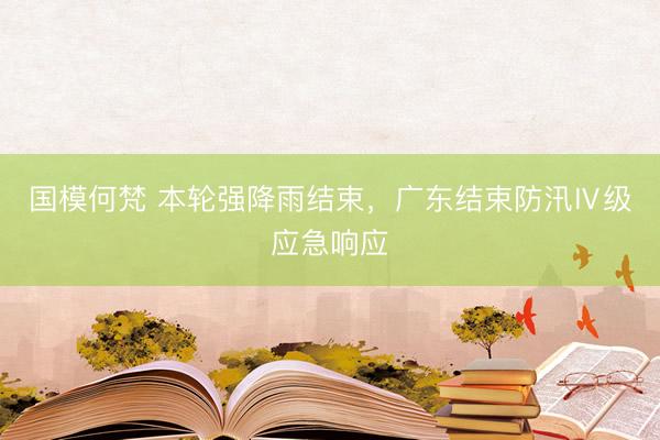 国模何梵 本轮强降雨结束，广东结束防汛Ⅳ级应急响应