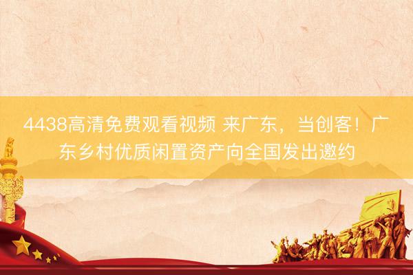 4438高清免费观看视频 来广东,当创客!广东乡村优质闲置资产向全国发出邀约