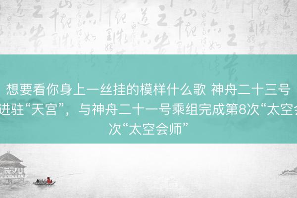 想要看你身上一丝挂的模样什么歌 神舟二十三号乘组进驻“天宫”,与神舟二十一号乘组完成第8次“太空会师”