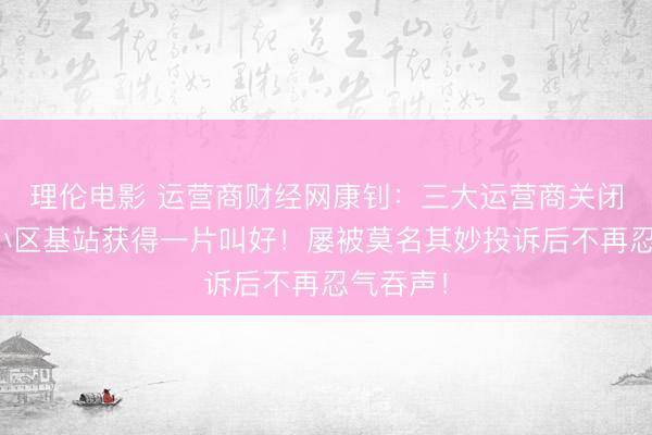 理伦电影 运营商财经网康钊：三大运营商关闭东北某小区基站获得一片叫好！屡被莫名其妙投诉后不再忍气吞声！