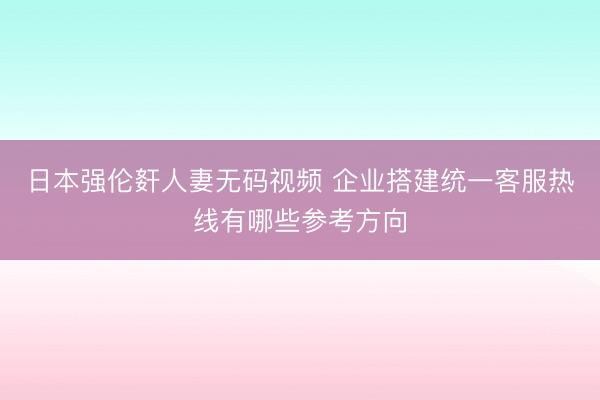 日本强伦姧人妻无码视频 企业搭建统一客服热线有哪些参考方向