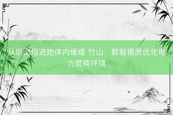 从后面挺进她体内缓缓 竹山：数智提质优化电力营商环境