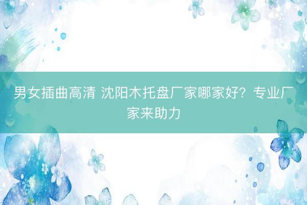 男女插曲高清 沈阳木托盘厂家哪家好？专业厂家来助力