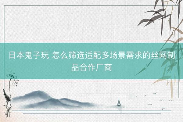 日本鬼子玩 怎么筛选适配多场景需求的丝网制品合作厂商
