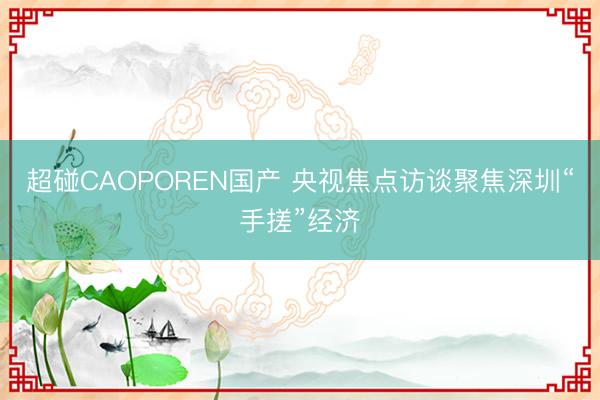 超碰CAOPOREN国产 央视焦点访谈聚焦深圳“手搓”经济
