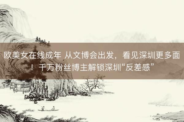 欧美女在线成年 从文博会出发,看见深圳更多面!千万粉丝博主解锁深圳“反差感”