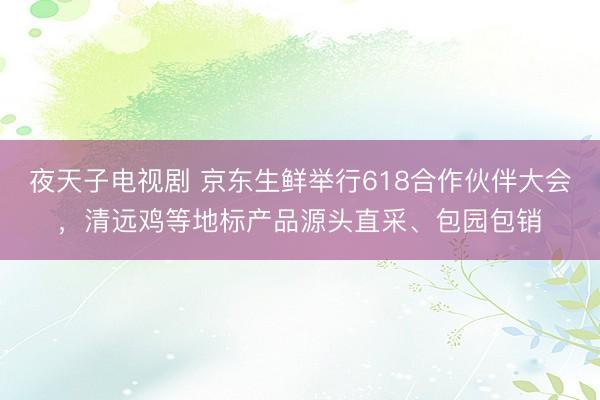 夜天子电视剧 京东生鲜举行618合作伙伴大会，清远鸡等地标产品源头直采、包园包销