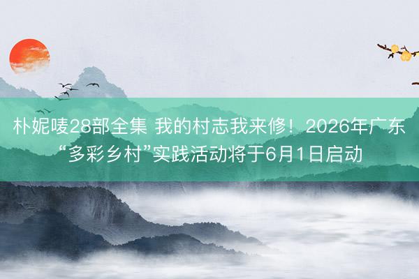朴妮唛28部全集 我的村志我来修!2026年广东“多彩乡村”实践活动将于6月1日启动