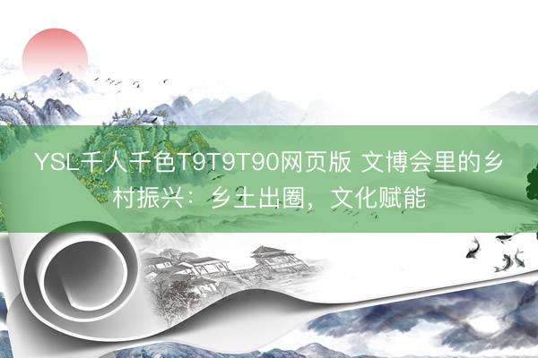 YSL千人千色T9T9T90网页版 文博会里的乡村振兴：乡土出圈，文化赋能