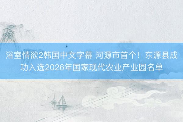 浴室情欲2韩国中文字幕 河源市首个！东源县成功入选2026年国家现代农业产业园名单