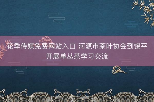 花季传媒免费网站入口 河源市茶叶协会到饶平开展单丛茶学习交流