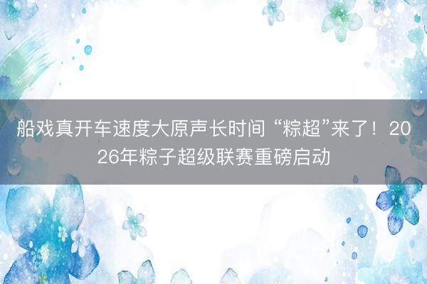 船戏真开车速度大原声长时间 “粽超”来了！2026年粽子超级联赛重磅启动