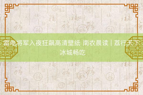 雷电将军入夜狂飙高清壁纸 南农晨读 | 荔行天下 冰城畅吃