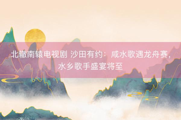 北辙南辕电视剧 沙田有约：咸水歌遇龙舟赛，水乡歌手盛宴将至