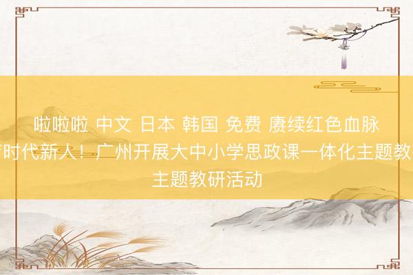 啦啦啦 中文 日本 韩国 免费 赓续红色血脉，共育时代新人！广州开展大中小学思政课一体化主题教研活动