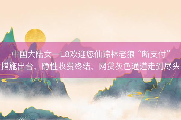 中国大陆女一L8欢迎您仙踪林老狼 “断支付”措施出台，隐性收费终结，网贷灰色通道走到尽头