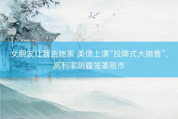 女朋友让我去她家 美债上演“投降式大抛售”，高利率阴霾笼罩股市