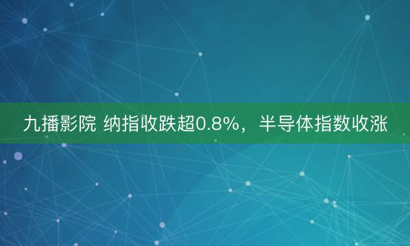 九播影院 纳指收跌超0.8%，半导体指数收涨