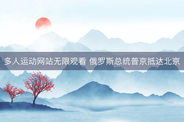 多人运动网站无限观看 俄罗斯总统普京抵达北京