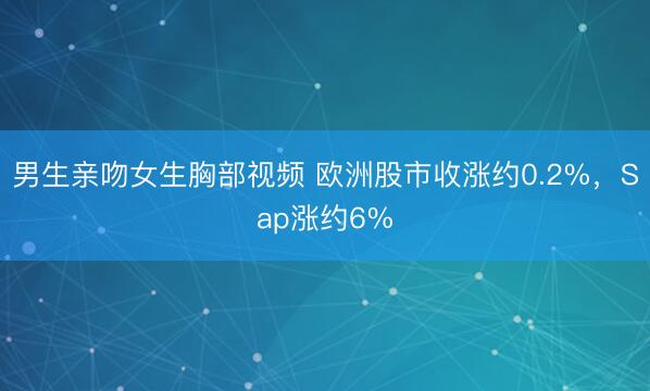 男生亲吻女生胸部视频 欧洲股市收涨约0.2%，Sap涨约6%