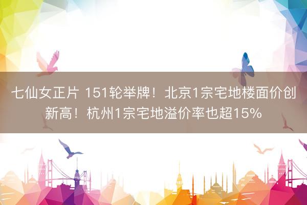 七仙女正片 151轮举牌！北京1宗宅地楼面价创新高！杭州1宗宅地溢价率也超15%